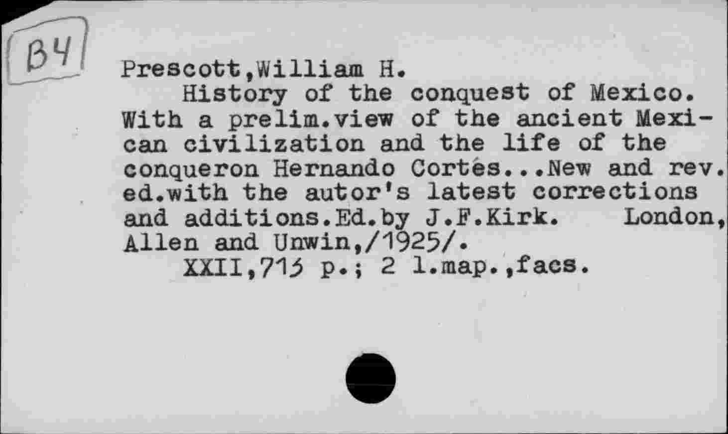 ﻿Prescott/William H.
History of the conquest of Mexico. With a prelim.view of the ancient Mexican civilization and the life of the conqueron Hernando Cortes...New and rev ed.with the autor‘s latest corrections and additions.Ed.by J.F.Kirk.	London
Allen and Unwin,/1925/«
XXII,p.; 2 l.map.,facs.